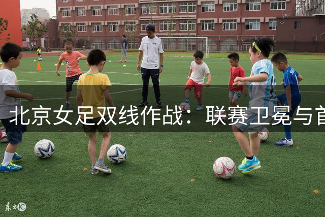 北京女足双线作战：联赛卫冕与首次亚冠之旅
