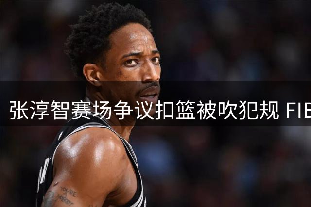 张淳智赛场争议扣篮被吹犯规 FIBA视频引热议