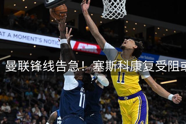 曼联锋线告急！塞斯科康复受阻或无缘新赛季揭幕战