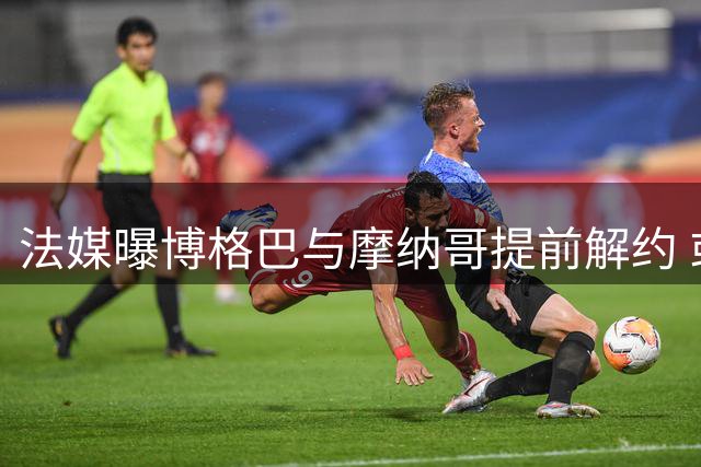 法媒曝博格巴与摩纳哥提前解约 或转战美国沙特