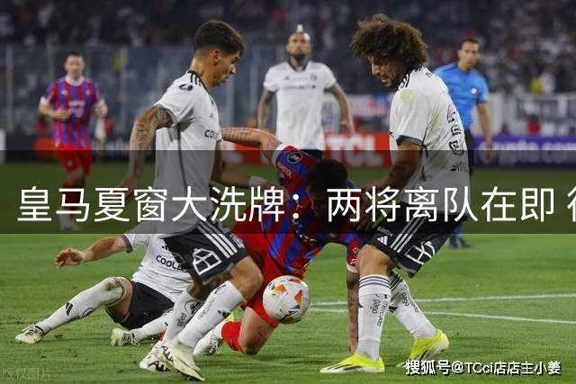 皇马夏窗大洗牌：两将离队在即 德荷新援加盟倒计时