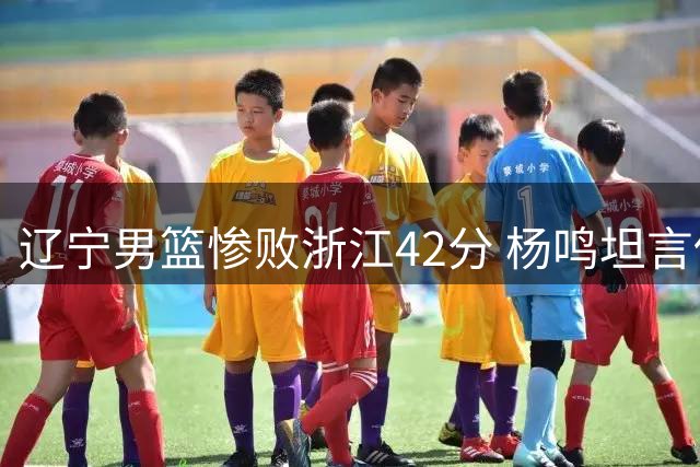 辽宁男篮惨败浙江42分 杨鸣坦言伤病潮下迎战强队力不从心