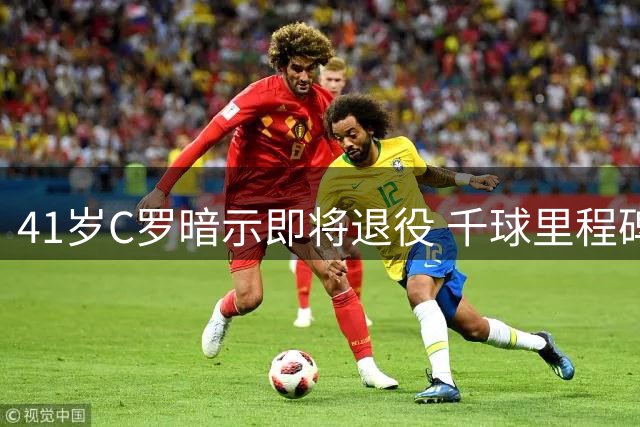41岁C罗暗示即将退役 千球里程碑仅一步之遥