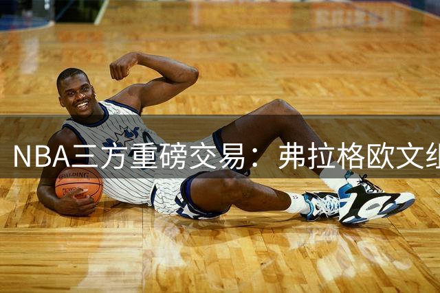 NBA三方重磅交易：弗拉格欧文组双状元，独行侠阵容大换血